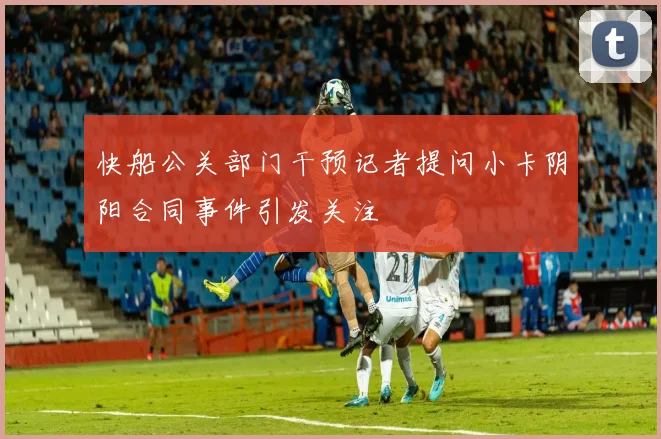 快船公关部门干预记者提问小卡阴阳合同事件引发关注