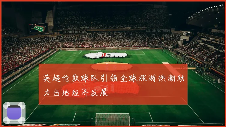 英超伦敦球队引领全球旅游热潮助力当地经济发展