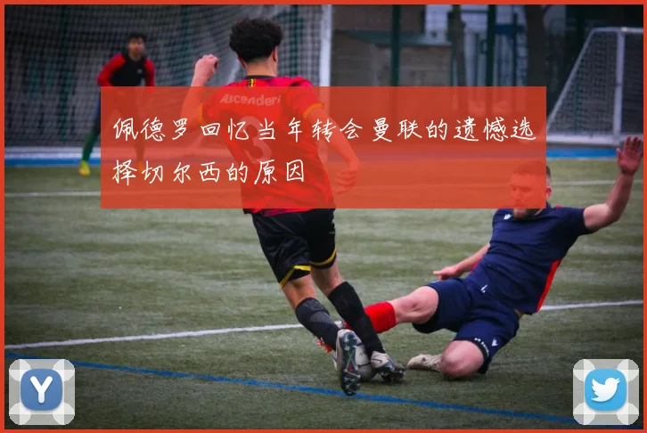佩德罗回忆当年转会曼联的遗憾选择切尔西的原因