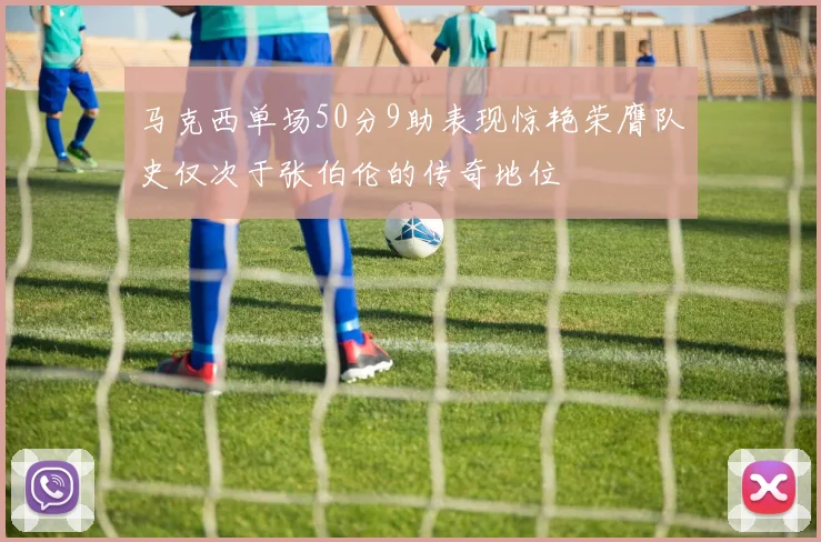 马克西单场50分9助表现惊艳荣膺队史仅次于张伯伦的传奇地位