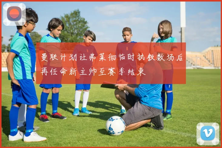 曼联计划让弗莱彻临时执教数场后再任命新主帅至赛季结束