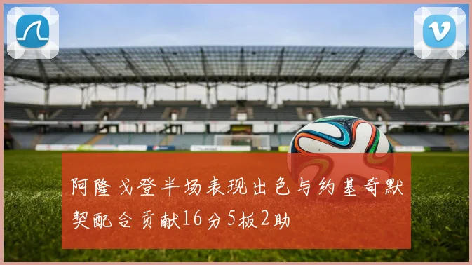 阿隆戈登半场表现出色与约基奇默契配合贡献16分5板2助