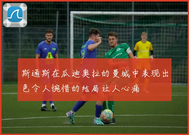 斯通斯在瓜迪奥拉的曼城中表现出色令人惋惜的结局让人心痛