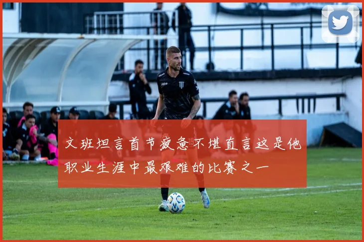 文班坦言首节疲惫不堪直言这是他职业生涯中最艰难的比赛之一