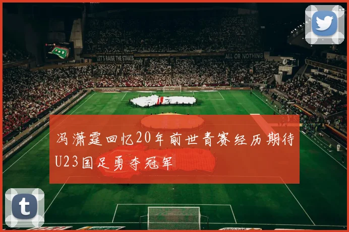 冯潇霆回忆20年前世青赛经历期待U23国足勇夺冠军