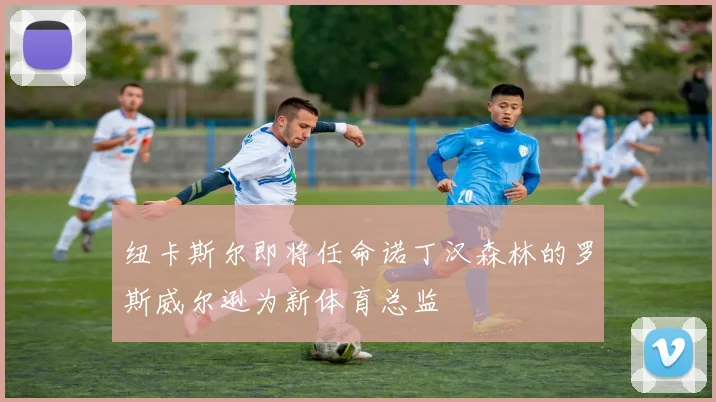 纽卡斯尔即将任命诺丁汉森林的罗斯威尔逊为新体育总监