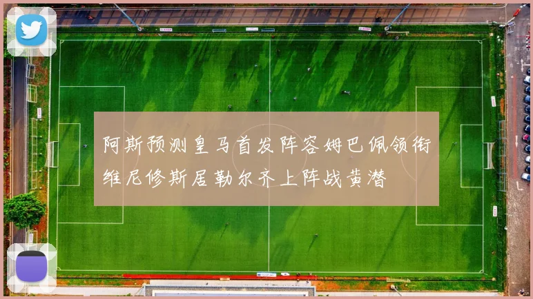 阿斯预测皇马首发阵容姆巴佩领衔维尼修斯居勒尔齐上阵战黄潜
