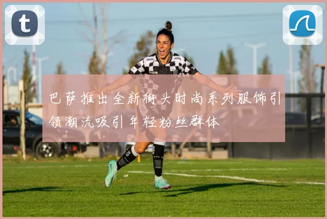 巴萨推出全新街头时尚系列服饰引领潮流吸引年轻粉丝群体
