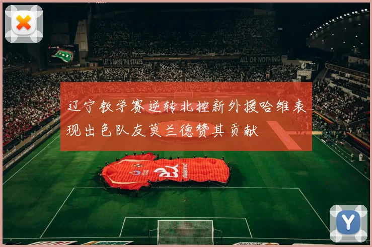 辽宁教学赛逆转北控新外援哈维表现出色队友莫兰德赞其贡献