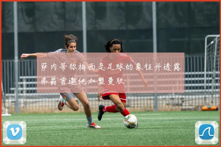 萨内蒂称梅西是足球的象征并透露弗爵曾邀他加盟曼联