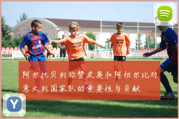 阿尔托贝利称赞皮奥和阿切尔比对意大利国家队的重要性与贡献