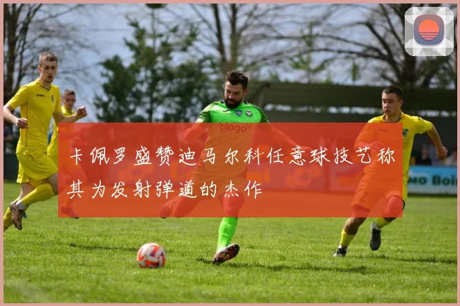 卡佩罗盛赞迪马尔科任意球技艺称其为发射弹道的杰作