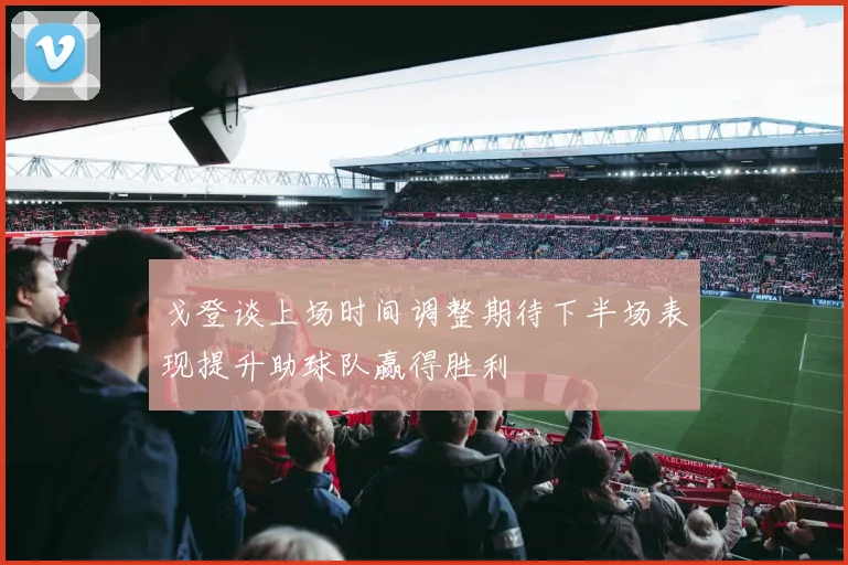戈登谈上场时间调整期待下半场表现提升助球队赢得胜利