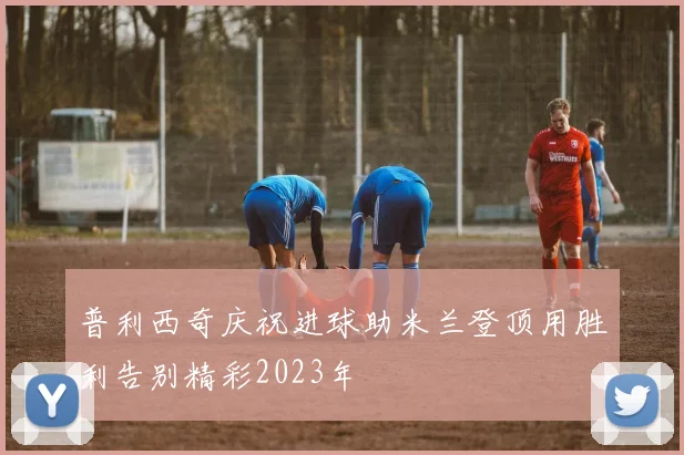 普利西奇庆祝进球助米兰登顶用胜利告别精彩2023年